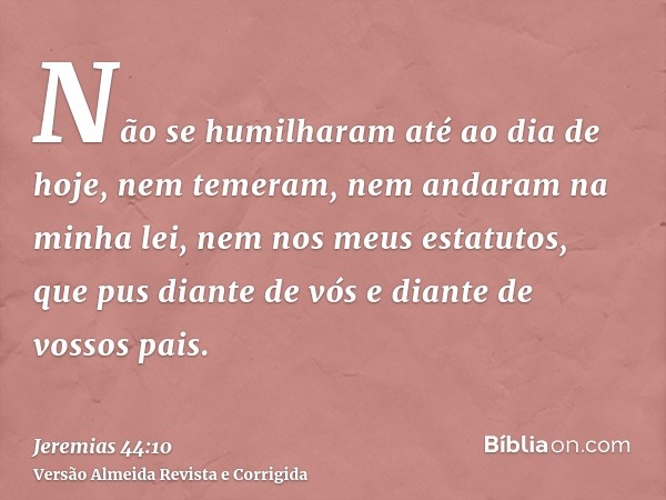 Não se humilharam até ao dia de hoje, nem temeram, nem andaram na minha lei, nem nos meus estatutos, que pus diante de vós e diante de vossos pais.