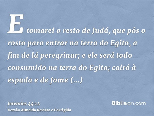 E tomarei o resto de Judá, que pôs o rosto para entrar na terra do Egito, a fim de lá peregrinar; e ele será todo consumido na terra do Egito; cairá à espada e 