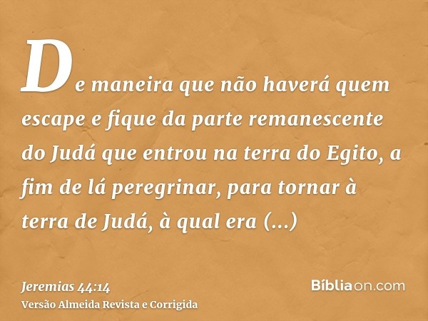 De maneira que não haverá quem escape e fique da parte remanescente do Judá que entrou na terra do Egito, a fim de lá peregrinar, para tornar à terra de Judá, à