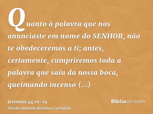 Quanto à palavra que nos anunciaste em nome do SENHOR, não te obedeceremos a ti;antes, certamente, cumpriremos toda a palavra que saiu da nossa boca, queimando 