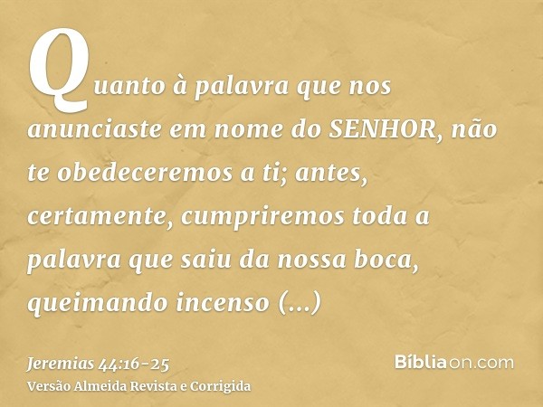 Quanto à palavra que nos anunciaste em nome do SENHOR, não te obedeceremos a ti;antes, certamente, cumpriremos toda a palavra que saiu da nossa boca, queimando 