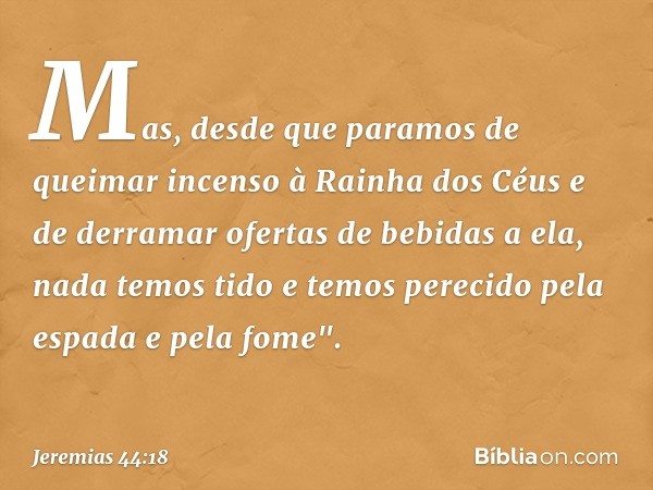 Mas, desde que paramos de queimar incenso à Rainha dos Céus e de derramar ofertas de bebidas a ela, nada temos tido e temos perecido pela espada e pela fome". -