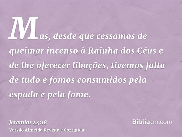 Mas, desde que cessamos de queimar incenso à Rainha dos Céus e de lhe oferecer libações, tivemos falta de tudo e fomos consumidos pela espada e pela fome.