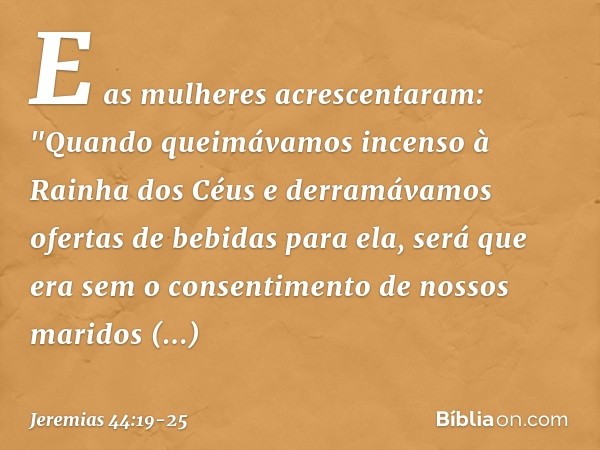 E as mulheres acrescentaram: "Quando queimávamos incenso à Rainha dos Céus e derramávamos ofertas de bebidas para ela, será que era sem o consentimento de nosso