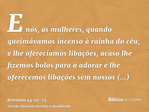 E nós, as mulheres, quando queimávamos incenso à rainha do céu, e lhe oferecíamos libações, acaso lhe fizemos bolos para a adorar e lhe oferecemos libações sem 