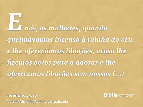 E nós, as mulheres, quando queimávamos incenso à rainha do céu, e lhe oferecíamos libações, acaso lhe fizemos bolos para a adorar e lhe oferecemos libações sem 