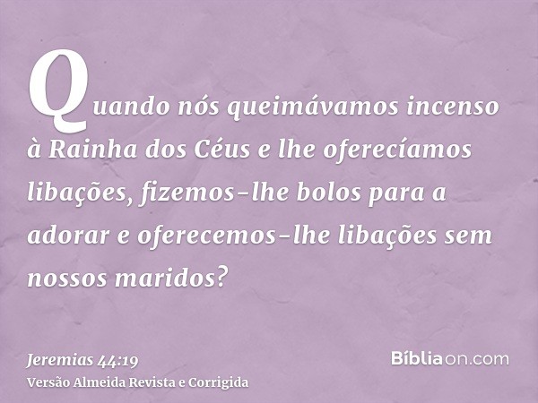Quando nós queimávamos incenso à Rainha dos Céus e lhe oferecíamos libações, fizemos-lhe bolos para a adorar e oferecemos-lhe libações sem nossos maridos?