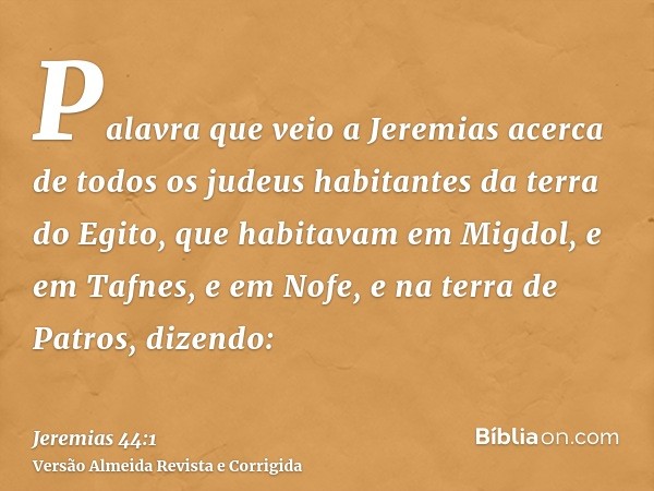 Palavra que veio a Jeremias acerca de todos os judeus habitantes da terra do Egito, que habitavam em Migdol, e em Tafnes, e em Nofe, e na terra de Patros, dizen