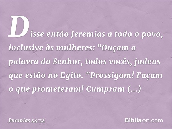 Disse então Jeremias a todo o povo, inclusive às mulheres: "Ouçam a palavra do Senhor, todos vocês, judeus que estão no Egito.
"Prossigam! Façam o que prometera