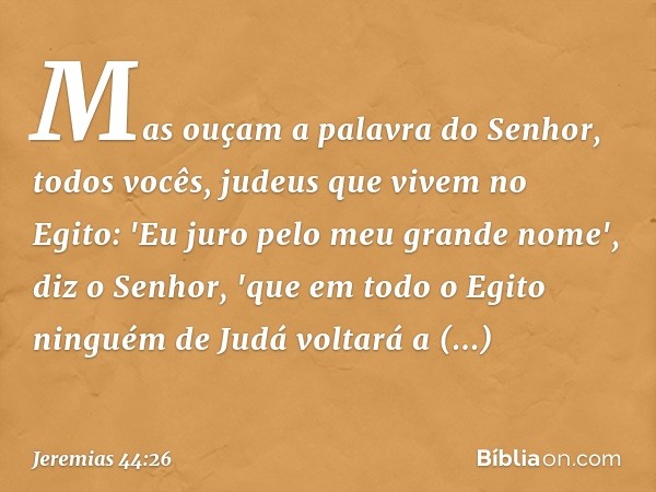 Mas ouçam a palavra do Senhor, todos vocês, judeus que vivem no Egito: 'Eu juro pelo meu grande nome', diz o Senhor, 'que em todo o Egito ninguém de Judá voltar