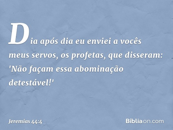 Dia após dia eu enviei a vocês meus servos, os profetas, que disseram: 'Não façam essa abominação detestável!' -- Jeremias 44:4