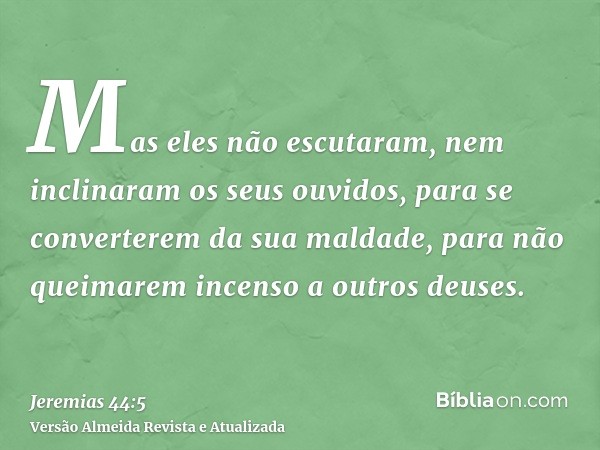 Mas eles não escutaram, nem inclinaram os seus ouvidos, para se converterem da sua maldade, para não queimarem incenso a outros deuses.