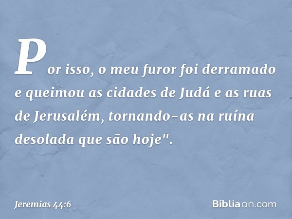 Por isso, o meu furor foi derramado e queimou as cidades de Judá e as ruas de Jerusalém, tornando-as na ruína desolada que são hoje". -- Jeremias 44:6