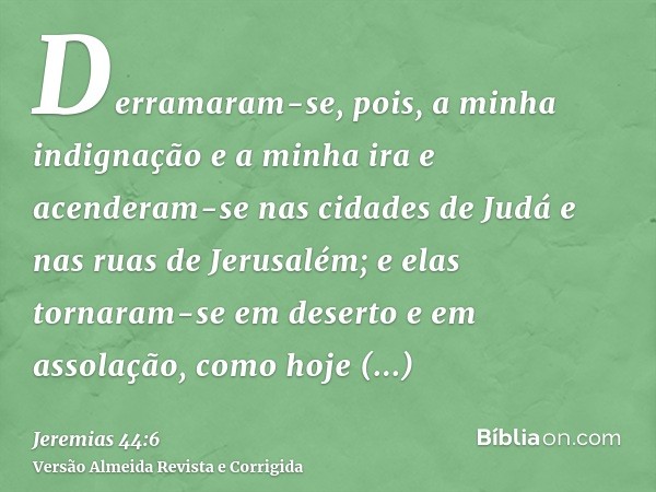 Derramaram-se, pois, a minha indignação e a minha ira e acenderam-se nas cidades de Judá e nas ruas de Jerusalém; e elas tornaram-se em deserto e em assolação, 