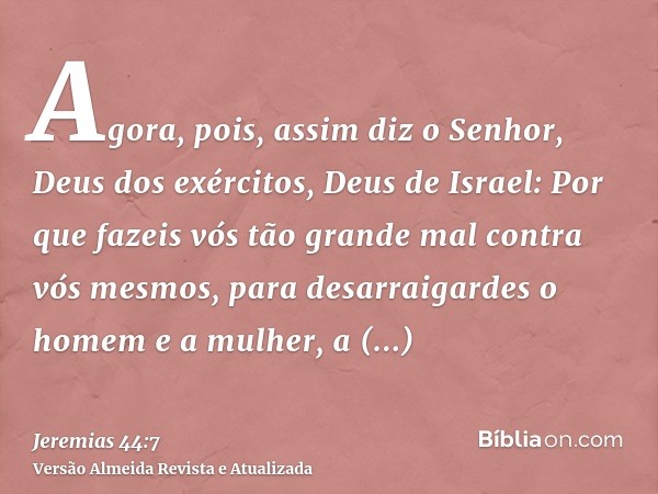 Agora, pois, assim diz o Senhor, Deus dos exércitos, Deus de Israel: Por que fazeis vós tão grande mal contra vós mesmos, para desarraigardes o homem e a mulher