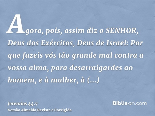 Agora, pois, assim diz o SENHOR, Deus dos Exércitos, Deus de Israel: Por que fazeis vós tão grande mal contra a vossa alma, para desarraigardes ao homem, e à mu