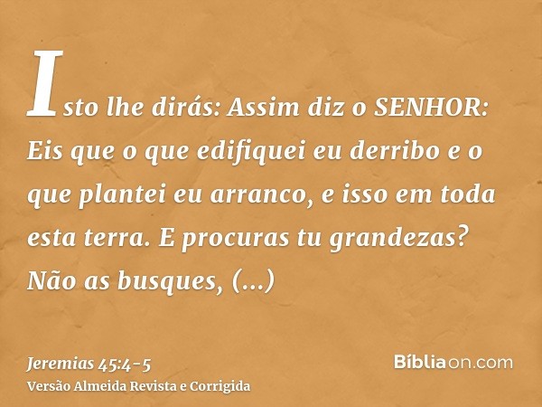 Isto lhe dirás: Assim diz o SENHOR: Eis que o que edifiquei eu derribo e o que plantei eu arranco, e isso em toda esta terra.E procuras tu grandezas? Não as bus