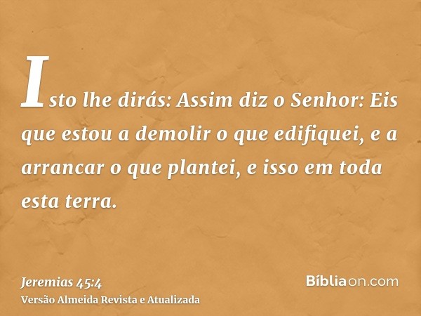 Isto lhe dirás: Assim diz o Senhor: Eis que estou a demolir o que edifiquei, e a arrancar o que plantei, e isso em toda esta terra.