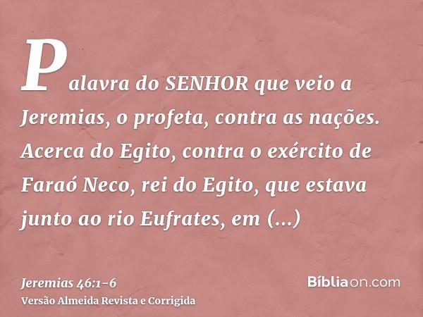 Palavra do SENHOR que veio a Jeremias, o profeta, contra as nações.Acerca do Egito, contra o exército de Faraó Neco, rei do Egito, que estava junto ao rio Eufra