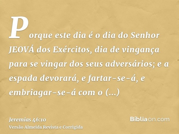 Porque este dia é o dia do Senhor JEOVÁ dos Exércitos, dia de vingança para se vingar dos seus adversários; e a espada devorará, e fartar-se-á, e embriagar-se-á
