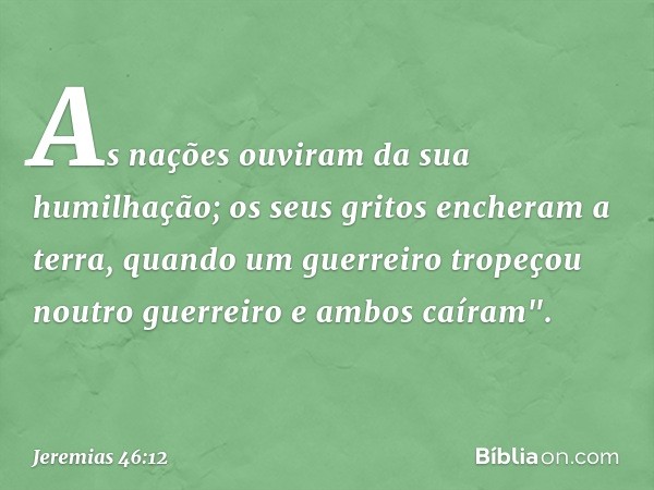 As nações ouviram da sua humilhação;
os seus gritos encheram a terra,
quando um guerreiro
tropeçou noutro guerreiro
e ambos caíram". -- Jeremias 46:12