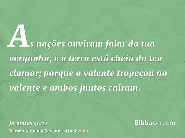 As nações ouviram falar da tua vergonha, e a terra está cheia do teu clamor; porque o valente tropeçou no valente e ambos juntos cairam.