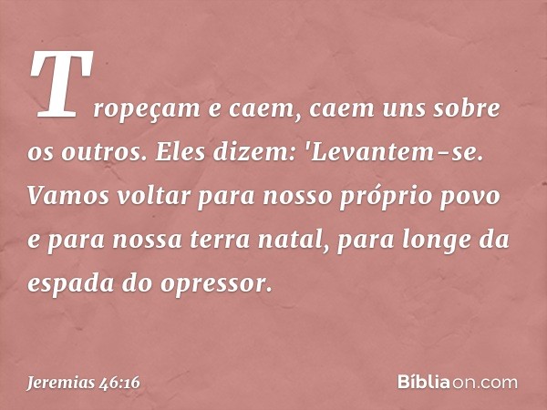 Tropeçam e caem,
caem uns sobre os outros.
Eles dizem: 'Levantem-se.
Vamos voltar para nosso próprio povo
e para nossa terra natal,
para longe da espada do opre