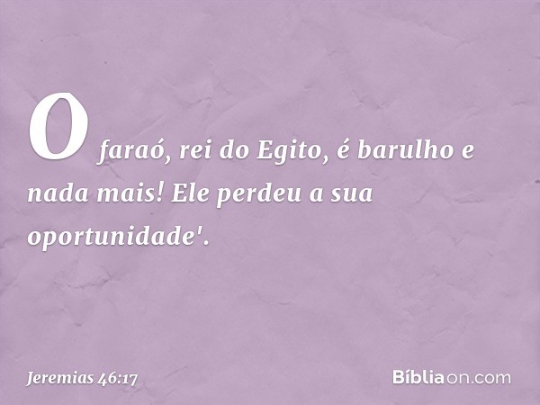 O faraó, rei do Egito,
é barulho e nada mais!
Ele perdeu a sua oportunidade'. -- Jeremias 46:17