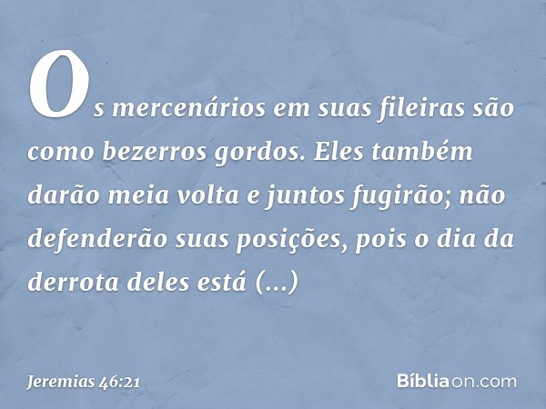 Os mercenários em suas fileiras
são como bezerros gordos.
Eles também darão meia volta
e juntos fugirão;
não defenderão suas posições,
pois o dia da derrota del