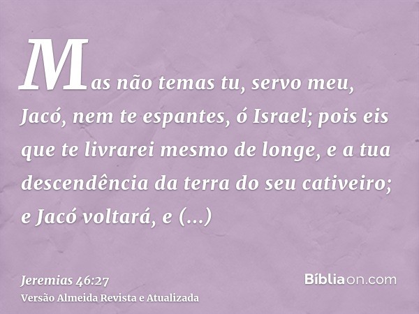 Mas não temas tu, servo meu, Jacó, nem te espantes, ó Israel; pois eis que te livrarei mesmo de longe, e a tua descendência da terra do seu cativeiro; e Jacó vo