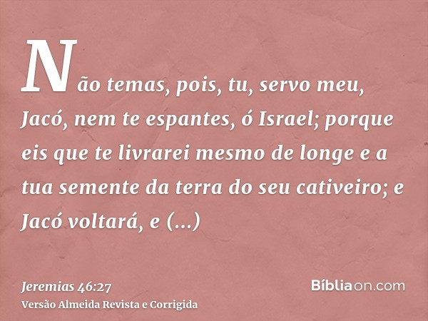 Não temas, pois, tu, servo meu, Jacó, nem te espantes, ó Israel; porque eis que te livrarei mesmo de longe e a tua semente da terra do seu cativeiro; e Jacó vol