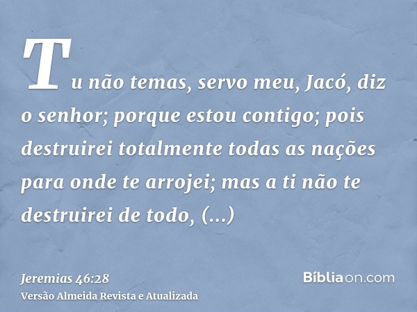 Tu não temas, servo meu, Jacó, diz o senhor; porque estou contigo; pois destruirei totalmente todas as nações para onde te arrojei; mas a ti não te destruirei d