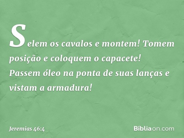 Selem os cavalos e montem!
Tomem posição e coloquem o capacete!
Passem óleo na ponta de suas lanças
e vistam a armadura! -- Jeremias 46:4