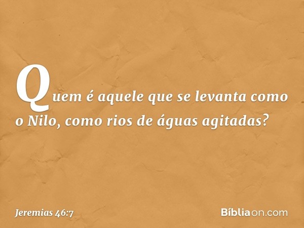 "Quem é aquele que se levanta
como o Nilo,
como rios de águas agitadas? -- Jeremias 46:7