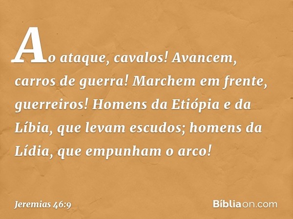 Ao ataque, cavalos!
Avancem, carros de guerra!
Marchem em frente, guerreiros!
Homens da Etiópia e da Líbia,
que levam escudos;
homens da Lídia, que empunham o a