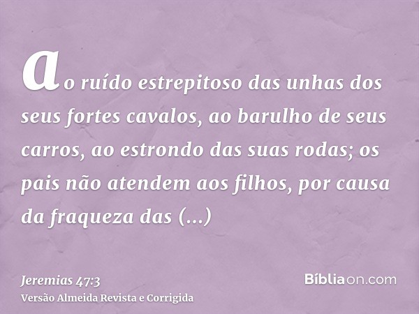 ao ruído estrepitoso das unhas dos seus fortes cavalos, ao barulho de seus carros, ao estrondo das suas rodas; os pais não atendem aos filhos, por causa da fraq