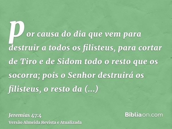 por causa do dia que vem para destruir a todos os filisteus, para cortar de Tiro e de Sidom todo o resto que os socorra; pois o Senhor destruirá os filisteus, o