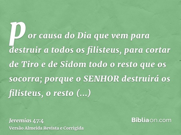 por causa do Dia que vem para destruir a todos os filisteus, para cortar de Tiro e de Sidom todo o resto que os socorra; porque o SENHOR destruirá os filisteus,