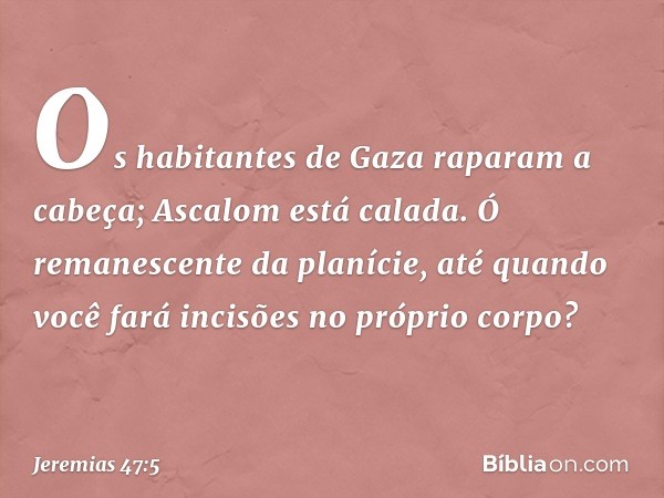 Os habitantes de Gaza
raparam a cabeça;
Ascalom está calada.
Ó remanescente da planície,
até quando você fará incisões
no próprio corpo? -- Jeremias 47:5