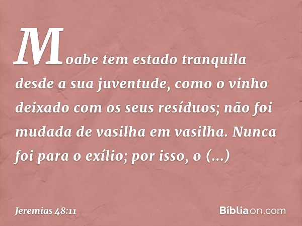 "Moabe tem estado tranquila
desde a sua juventude,
como o vinho deixado
com os seus resíduos;
não foi mudada de vasilha em vasilha.
Nunca foi para o exílio;
por