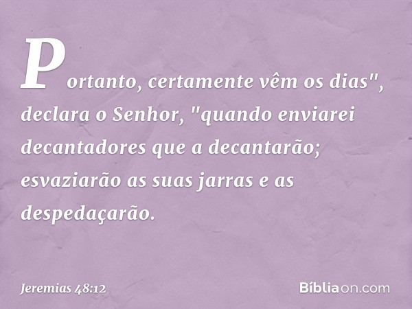 Portanto, certamente vêm os dias",
declara o Senhor,
"quando enviarei decantadores
que a decantarão;
esvaziarão as suas jarras
e as despedaçarão. -- Jeremias 48