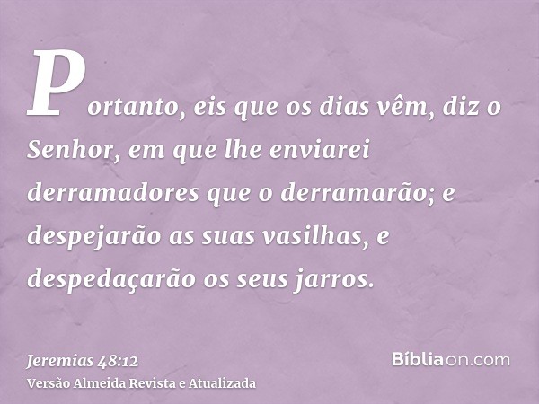 Portanto, eis que os dias vêm, diz o Senhor, em que lhe enviarei derramadores que o derramarão; e despejarão as suas vasilhas, e despedaçarão os seus jarros.