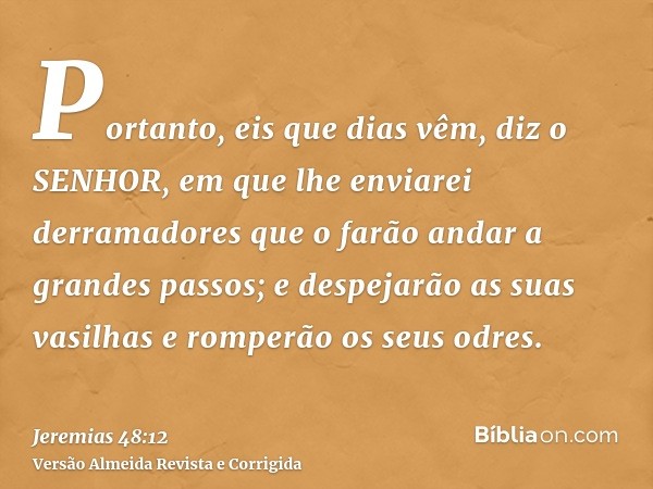 Portanto, eis que dias vêm, diz o SENHOR, em que lhe enviarei derramadores que o farão andar a grandes passos; e despejarão as suas vasilhas e romperão os seus 