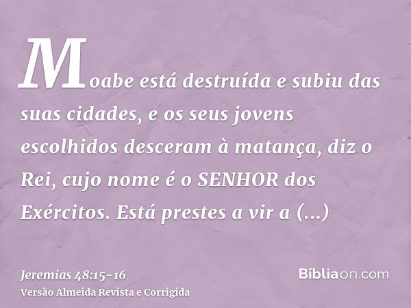 Moabe está destruída e subiu das suas cidades, e os seus jovens escolhidos desceram à matança, diz o Rei, cujo nome é o SENHOR dos Exércitos.Está prestes a vir 