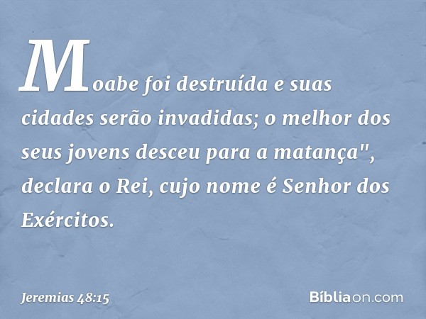 Moabe foi destruída
e suas cidades serão invadidas;
o melhor dos seus jovens
desceu para a matança",
declara o Rei, cujo nome é
Senhor dos Exércitos. -- Jeremia