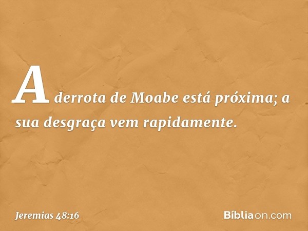 "A derrota de Moabe está próxima;
a sua desgraça vem rapidamente. -- Jeremias 48:16