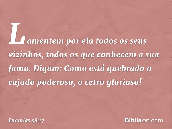 Lamentem por ela
todos os seus vizinhos,
todos os que conhecem a sua fama.
Digam: Como está quebrado
o cajado poderoso,
o cetro glorioso! -- Jeremias 48:17