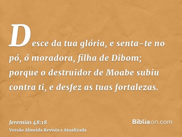 Desce da tua glória, e senta-te no pó, ó moradora, filha de Dibom; porque o destruidor de Moabe subiu contra ti, e desfez as tuas fortalezas.