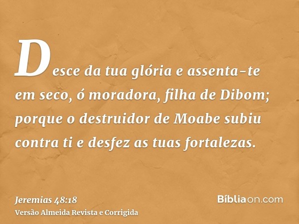 Desce da tua glória e assenta-te em seco, ó moradora, filha de Dibom; porque o destruidor de Moabe subiu contra ti e desfez as tuas fortalezas.