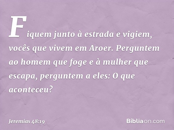 Fiquem junto à estrada e vigiem,
vocês que vivem em Aroer.
Perguntem ao homem que
foge e à mulher que escapa,
perguntem a eles: O que aconteceu? -- Jeremias 48: